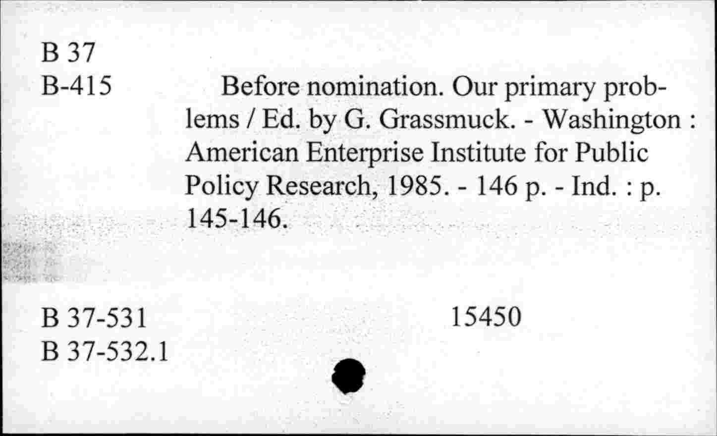 ﻿B 37
B-415 Before nomination. Our primary problems / Ed. by G. Grassmuck. - Washington : American Enterprise Institute for Public Policy Research, 1985. - 146 p. - Ind. : p. 145-146.
B 37-531
B 37-532.1
15450